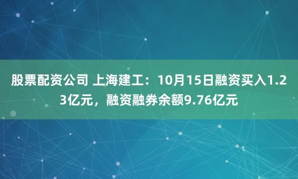 股票配资公司 上海建工：10月15日融资买入1.23亿元，融资融券余额9.76亿元