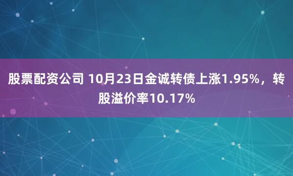 股票配资公司 10月23日金诚转债上涨1.95%，转股溢价率10.17%