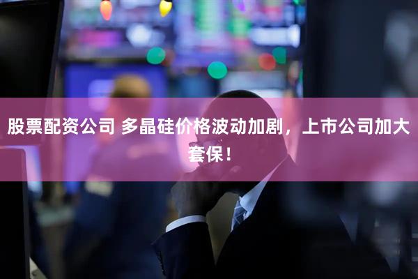 股票配资公司 多晶硅价格波动加剧，上市公司加大套保！