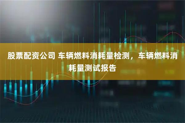 股票配资公司 车辆燃料消耗量检测，车辆燃料消耗量测试报告