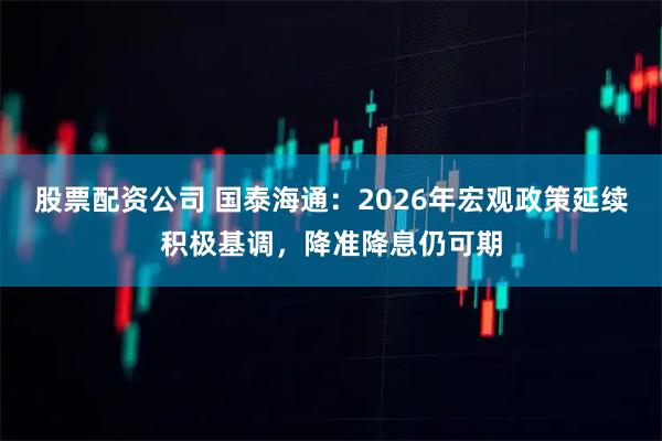 股票配资公司 国泰海通：2026年宏观政策延续积极基调，降准降息仍可期