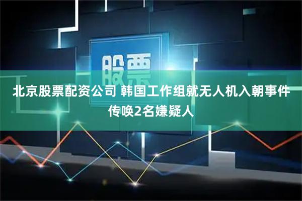 北京股票配资公司 韩国工作组就无人机入朝事件传唤2名嫌疑人