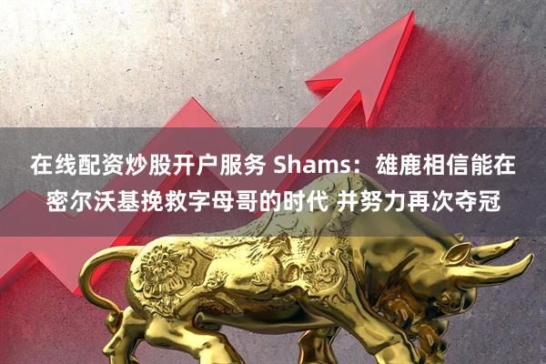 在线配资炒股开户服务 Shams：雄鹿相信能在密尔沃基挽救字母哥的时代 并努力再次夺冠