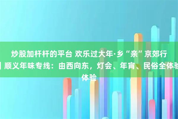 炒股加杆杆的平台 欢乐过大年·乡“亲”京郊行｜顺义年味专线：由西向东，灯会、年宵、民俗全体验