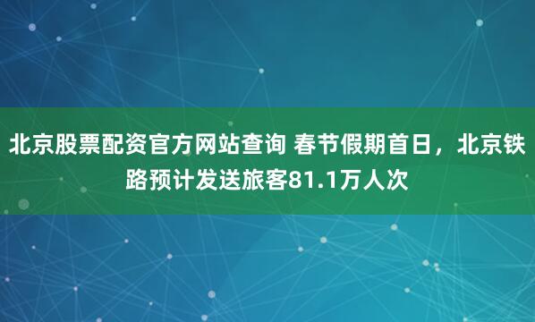 北京股票配资官方网站查询 春节假期首日，北京铁路预计发送旅客81.1万人次