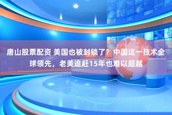 唐山股票配资 美国也被封锁了？中国这一技术全球领先，老美追赶15年也难以超越