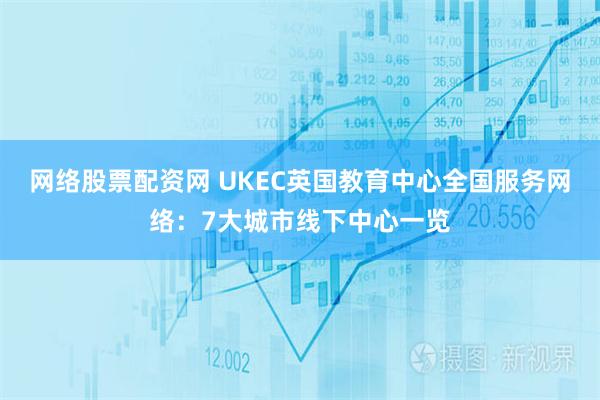 网络股票配资网 UKEC英国教育中心全国服务网络：7大城市线下中心一览